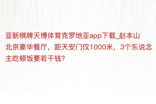 亚新棋牌天博体育克罗地亚app下载_赵本山北京豪华餐厅，距天安门仅1000米，3个东说念主吃顿饭要若干钱？