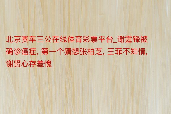 北京赛车三公在线体育彩票平台_谢霆锋被确诊癌症, 第一个猜想张柏芝, 王菲不知情, 谢贤心存羞愧