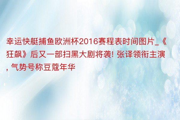 幸运快艇捕鱼欧洲杯2016赛程表时间图片_《狂飙》后又一部扫黑大剧将袭! 张译领衔主演, 气势号称豆蔻年华