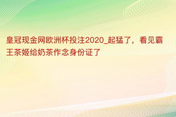 皇冠现金网欧洲杯投注2020_起猛了，看见霸王茶姬给奶茶作念身份证了