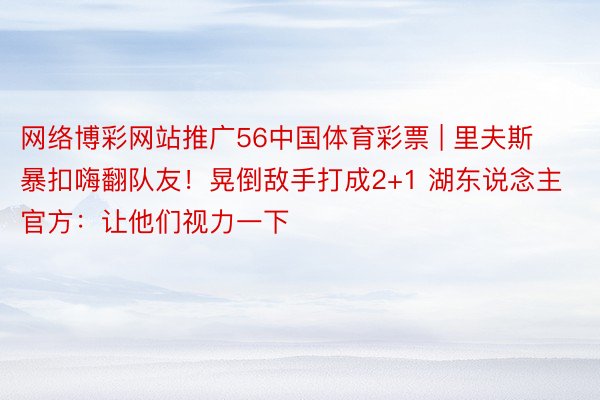 网络博彩网站推广56中国体育彩票 | 里夫斯暴扣嗨翻队友！晃倒敌手打成2+1 湖东说念主官方：让他们视力一下