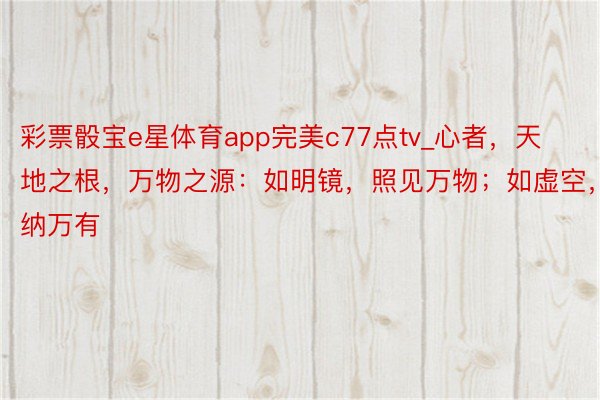 彩票骰宝e星体育app完美c77点tv_心者，天地之根，万物之源：如明镜，照见万物；如虚空，容纳万有