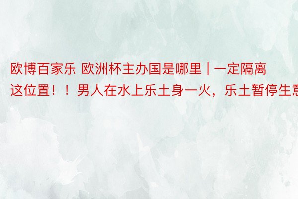 欧博百家乐 欧洲杯主办国是哪里 | 一定隔离这位置！！男人在水上乐土身一火，乐土暂停生意