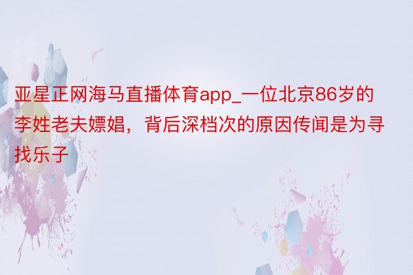 亚星正网海马直播体育app_一位北京86岁的李姓老夫嫖娼，背后深档次的原因传闻是为寻找乐子