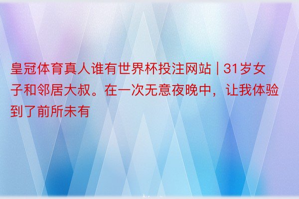 皇冠体育真人谁有世界杯投注网站 | 31岁女子和邻居大叔。在一次无意夜晚中，让我体验到了前所未有