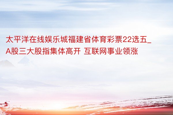 太平洋在线娱乐城福建省体育彩票22选五_A股三大股指集体高开 互联网事业领涨