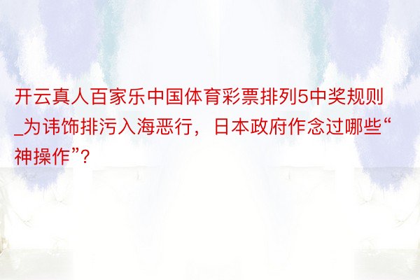 开云真人百家乐中国体育彩票排列5中奖规则_为讳饰排污入海恶行，日本政府作念过哪些“神操作”？