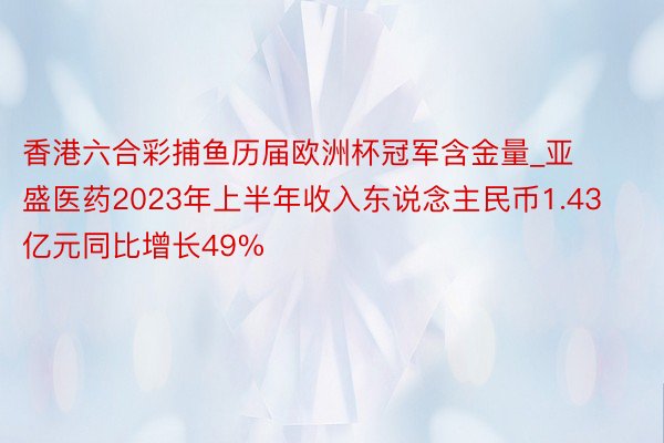 香港六合彩捕鱼历届欧洲杯冠军含金量_亚盛医药2023年上半年收入东说念主民币1.43亿元同比增长49%