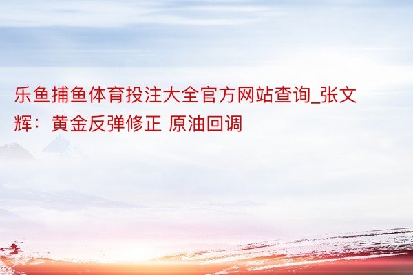 乐鱼捕鱼体育投注大全官方网站查询_张文辉：黄金反弹修正 原油回调