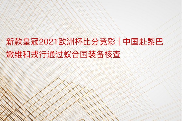 新款皇冠2021欧洲杯比分竞彩 | 中国赴黎巴嫩维和戎行通过蚁合国装备核查