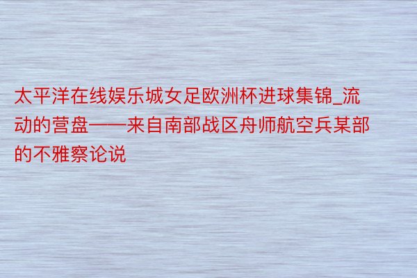 太平洋在线娱乐城女足欧洲杯进球集锦_流动的营盘——来自南部战区舟师航空兵某部的不雅察论说