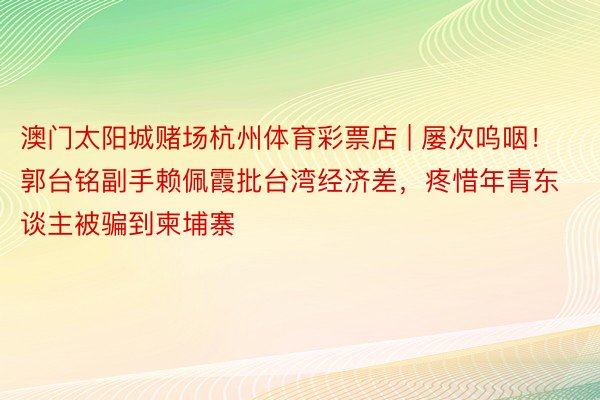 澳门太阳城赌场杭州体育彩票店 | 屡次呜咽！郭台铭副手赖佩霞批台湾经济差，疼惜年青东谈主被骗到柬埔寨