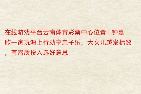 在线游戏平台云南体育彩票中心位置 | 钟嘉欣一家玩海上行动享亲子乐，大女儿越发标致，有潜质投入选好意思