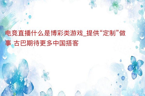 电竞直播什么是博彩类游戏_提供“定制”做事 古巴期待更多中国搭客