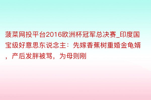 菠菜网投平台2016欧洲杯冠军总决赛_印度国宝级好意思东说念主：先嫁香蕉树重婚金龟婿，产后发胖被骂，为母则刚