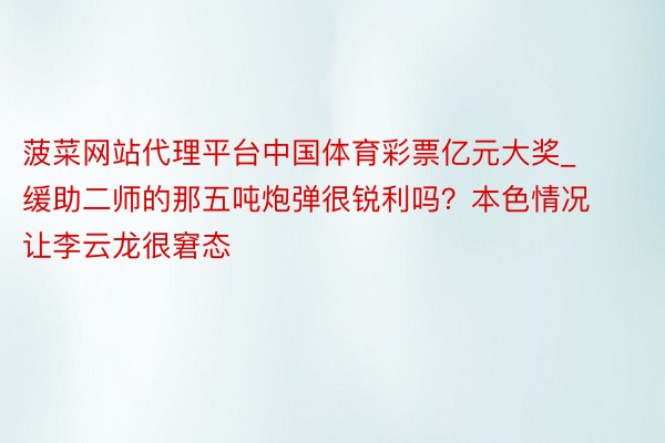 菠菜网站代理平台中国体育彩票亿元大奖_缓助二师的那五吨炮弹很锐利吗？本色情况让李云龙很窘态