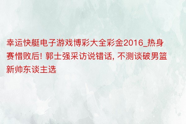 幸运快艇电子游戏博彩大全彩金2016_热身赛惜败后! 郭士强采访说错话, 不测谈破男篮新帅东谈主选