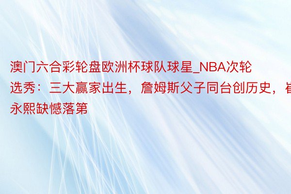 澳门六合彩轮盘欧洲杯球队球星_NBA次轮选秀：三大赢家出生，詹姆斯父子同台创历史，崔永熙缺憾落第