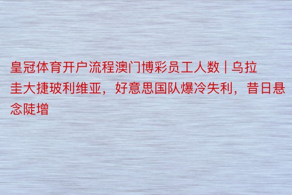 皇冠体育开户流程澳门博彩员工人数 | 乌拉圭大捷玻利维亚，好意思国队爆冷失利，昔日悬念陡增