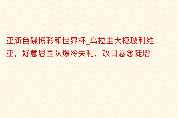 亚新色碟博彩和世界杯_乌拉圭大捷玻利维亚，好意思国队爆冷失利，改日悬念陡增