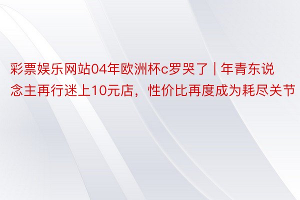 彩票娱乐网站04年欧洲杯c罗哭了 | 年青东说念主再行迷上10元店，性价比再度成为耗尽关节