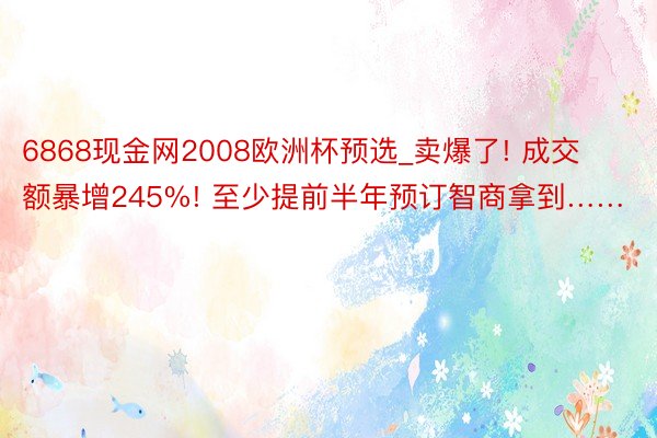 6868现金网2008欧洲杯预选_卖爆了! 成交额暴增245%! 至少提前半年预订智商拿到……