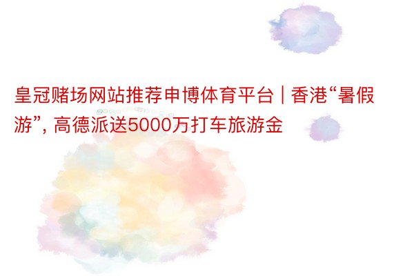 皇冠赌场网站推荐申博体育平台 | 香港“暑假游”, 高德派送5000万打车旅游金