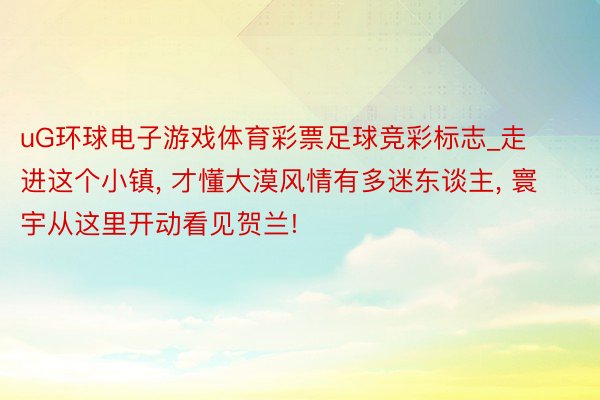 uG环球电子游戏体育彩票足球竞彩标志_走进这个小镇, 才懂大漠风情有多迷东谈主, 寰宇从这里开动看见贺兰!