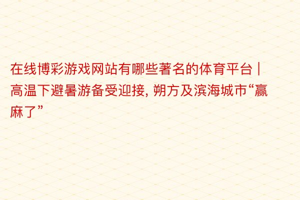 在线博彩游戏网站有哪些著名的体育平台 | 高温下避暑游备受迎接, 朔方及滨海城市“赢麻了”