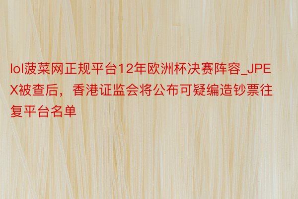 lol菠菜网正规平台12年欧洲杯决赛阵容_JPEX被查后，香港证监会将公布可疑编造钞票往复平台名单