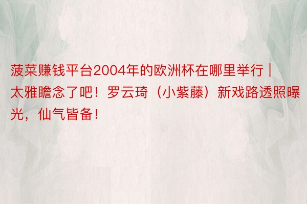 菠菜赚钱平台2004年的欧洲杯在哪里举行 | 太雅瞻念了吧！罗云琦（小紫藤）新戏路透照曝光，仙气皆备！