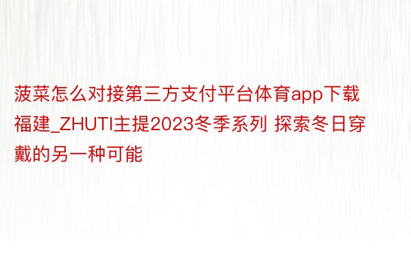 菠菜怎么对接第三方支付平台体育app下载福建_ZHUTI主提2023冬季系列 探索冬日穿戴的另一种可能