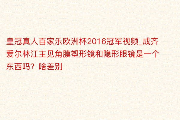 皇冠真人百家乐欧洲杯2016冠军视频_成齐爱尔林江主见角膜塑形镜和隐形眼镜是一个东西吗？啥差别