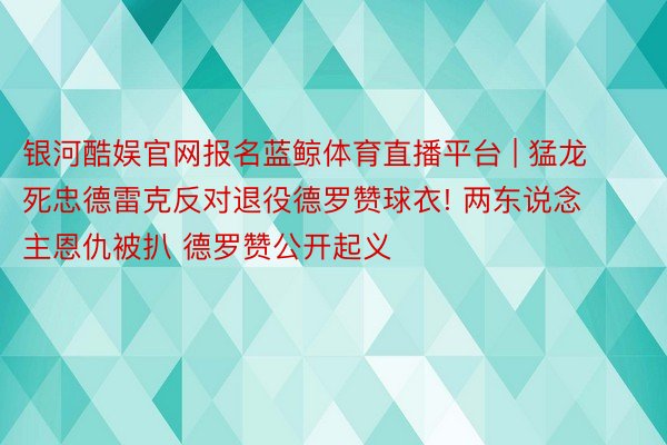 银河酷娱官网报名蓝鲸体育直播平台 | 猛龙死忠德雷克反对退役德罗赞球衣! 两东说念主恩仇被扒 德罗赞公开起义