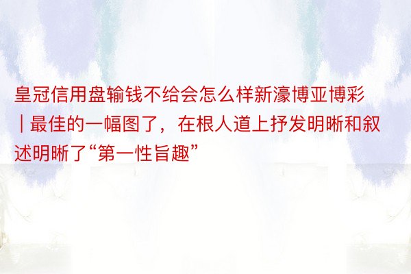 皇冠信用盘输钱不给会怎么样新濠博亚博彩 | 最佳的一幅图了，在根人道上抒发明晰和叙述明晰了“第一性旨趣”