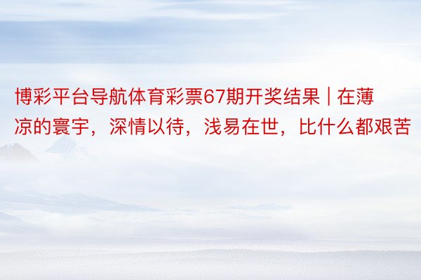 博彩平台导航体育彩票67期开奖结果 | 在薄凉的寰宇，深情以待，浅易在世，比什么都艰苦