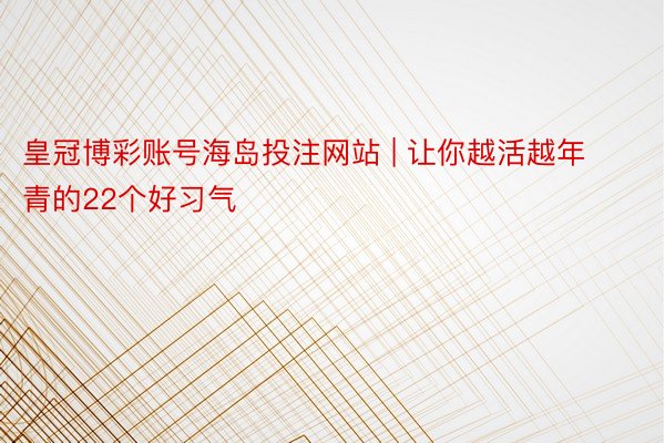 皇冠博彩账号海岛投注网站 | 让你越活越年青的22个好习气