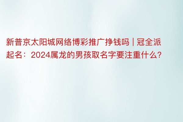 新普京太阳城网络博彩推广挣钱吗 | 冠全派起名：2024属龙的男孩取名字要注重什么？