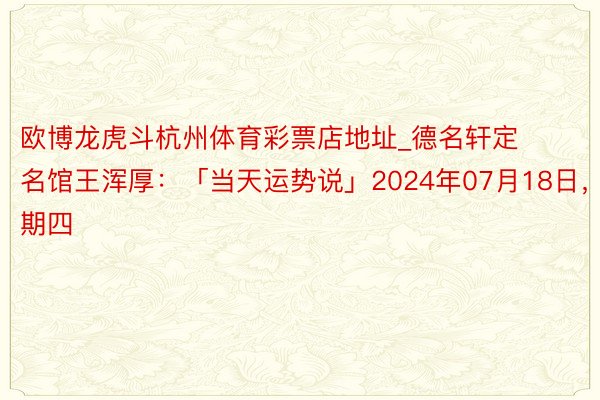 欧博龙虎斗杭州体育彩票店地址_德名轩定名馆王浑厚：「当天运势说」2024年07月18日，星期四