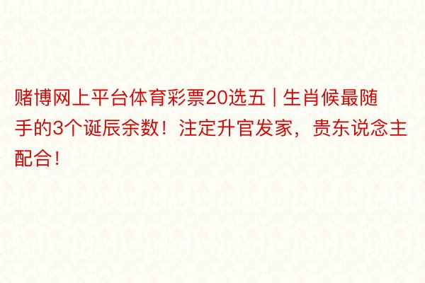 赌博网上平台体育彩票20选五 | 生肖候最随手的3个诞辰余数！注定升官发家，贵东说念主配合！