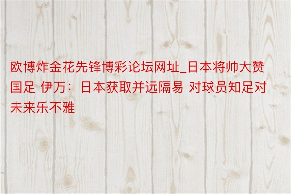 欧博炸金花先锋博彩论坛网址_日本将帅大赞国足 伊万：日本获取并远隔易 对球员知足对未来乐不雅