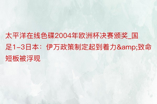 太平洋在线色碟2004年欧洲杯决赛颁奖_国足1-3日本：伊万政策制定起到着力&致命短板被浮现