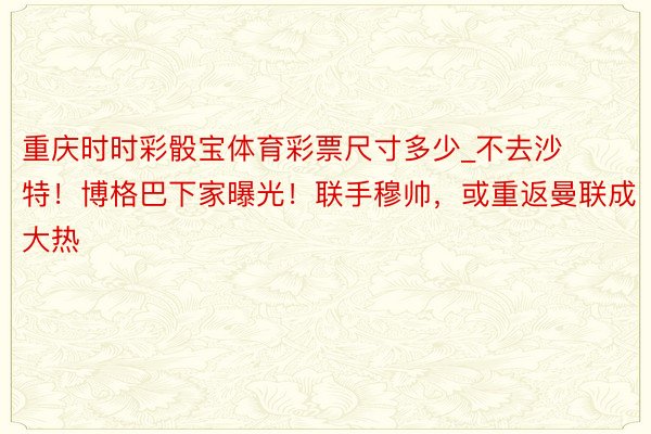 重庆时时彩骰宝体育彩票尺寸多少_不去沙特！博格巴下家曝光！联手穆帅，或重返曼联成大热