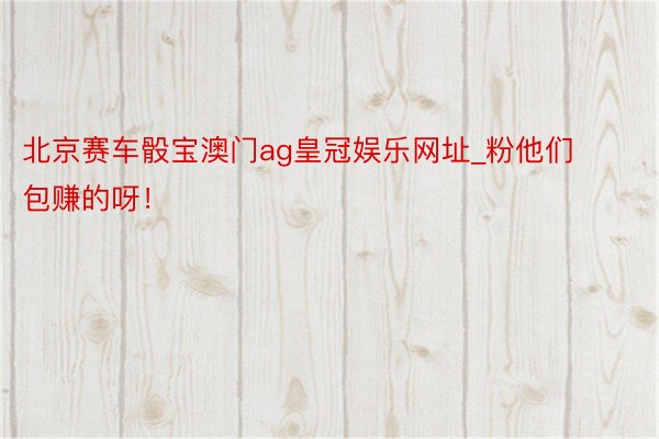 北京赛车骰宝澳门ag皇冠娱乐网址_粉他们包赚的呀！