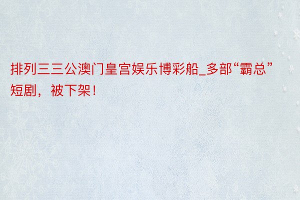 排列三三公澳门皇宫娱乐博彩船_多部“霸总”短剧，被下架！