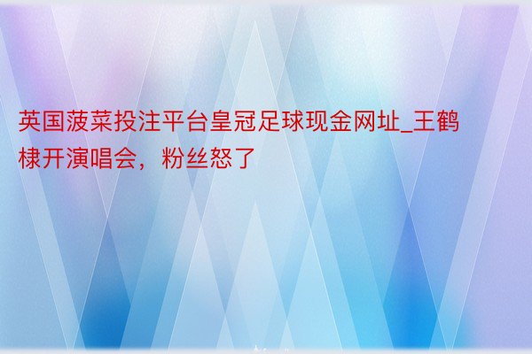 英国菠菜投注平台皇冠足球现金网址_王鹤棣开演唱会，粉丝怒了