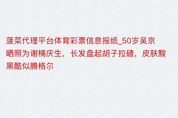 菠菜代理平台体育彩票信息报纸_50岁吴京晒照为谢楠庆生，长发盘起胡子拉碴，皮肤黢黑酷似腾格尔