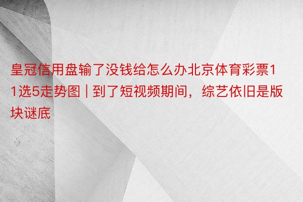 皇冠信用盘输了没钱给怎么办北京体育彩票11选5走势图 | 到了短视频期间，综艺依旧是版块谜底