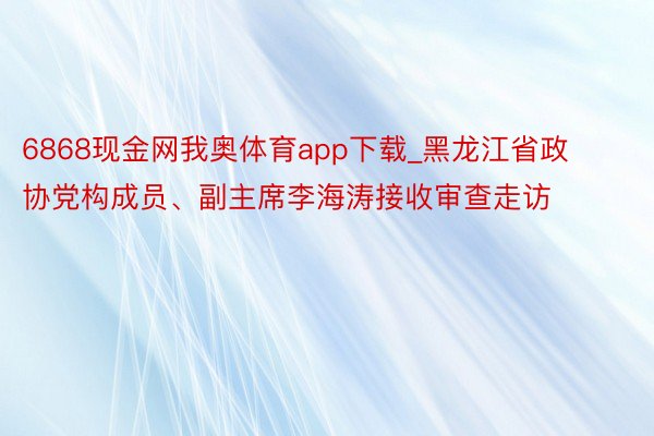 6868现金网我奥体育app下载_黑龙江省政协党构成员、副主席李海涛接收审查走访