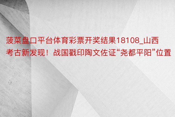 菠菜盘口平台体育彩票开奖结果18108_山西考古新发现！战国戳印陶文佐证“尧都平阳”位置